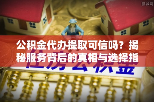 剑阁公积金代办提取可信吗？揭秘服务背后的真相与选择指南