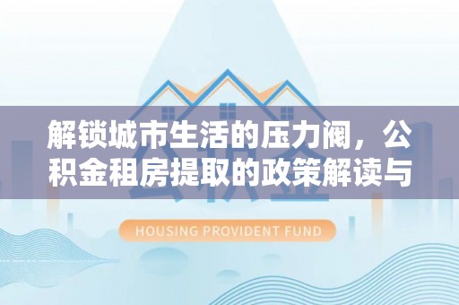 剑阁解锁城市生活的压力阀，公积金租房提取的政策解读与实践指南