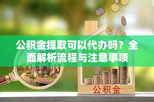 剑阁公积金提取可以代办吗？全面解析流程与注意事项
