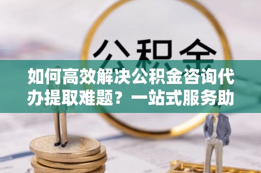 剑阁如何高效解决公积金咨询代办提取难题？一站式服务助您轻松搞定