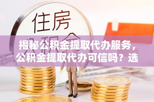 剑阁揭秘公积金提取代办服务，公积金提取代办可信吗？选择前你需要知道的真相