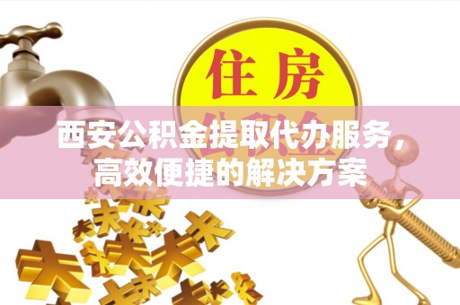剑阁西安公积金提取代办服务，高效便捷的解决方案