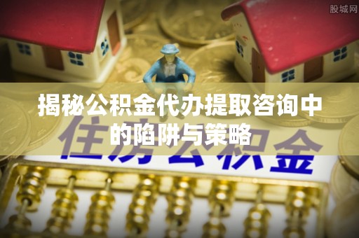 剑阁揭秘公积金代办提取咨询中的陷阱与策略